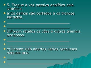 5. Troque a voz passiva analítica pela sintética. a)Os galhos são cortados e os troncos serrados. ____________________________ ____________________________ b)Foram retidos os cães e outros animais perigosos. ____________________________ ____________________________ c)Tinham sido abertos vários concursos naquele ano. ____________________________ ____________________________  