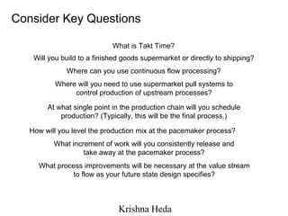 Where will you need to use supermarket pull systems to control production of upstream processes? What is Takt Time? Will you build to a finished goods supermarket or directly to shipping? Where can you use continuous flow processing? At what single point in the production chain will you schedule production? (Typically, this will be the final process.) How will you level the production mix at the pacemaker process? What increment of work will you consistently release and take away at the pacemaker process? What process improvements will be necessary at the value stream to flow as your future state design specifies? Consider Key Questions 