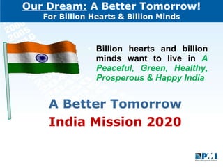 Our Dream:  A Better Tomorrow! For Billion Hearts & Billion Minds Billion hearts and billion minds want to live in  A Peaceful, Green, Healthy, Prosperous & Happy India A Better Tomorrow India Mission 2020 