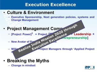 Execution Excellence Culture & Environment  Executive Sponsorship, Next generation policies, systems and Change Management  Project Management Competency  [Project Power] 3   = Project  [Management +  Leadership  +    Entrepreneurship ]  New Avatar of Project Management  Millions of Qualified Project Managers through ‘Applied Project management’  Breaking the Myths Change in mindset  Realize India Mission 2020 through Execution Excellence 