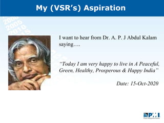 My (VSR’s) Aspiration  I want to hear from Dr. A. P. J Abdul Kalam saying…. “ Today I am very happy to live in A Peaceful, Green, Healthy, Prosperous & Happy India” Date: 15-Oct-2020  