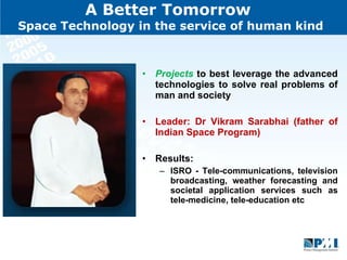 A Better Tomorrow  Space Technology in the service of human kind Projects  to best leverage the advanced technologies to solve real problems of man and society Leader: Dr Vikram Sarabhai (father of Indian Space Program) Results:  ISRO - Tele-communications, television broadcasting, weather forecasting and societal application services such as tele-medicine, tele-education etc  