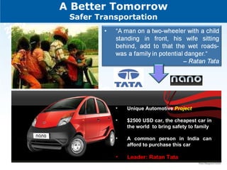 A Better Tomorrow Safer Transportation Unique Automotive  Project  $2500 USD car, the cheapest car in the world  to bring safety to family A common person in India can afford to purchase this car  Leader: Ratan Tata  