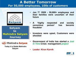 A Better Tomorrow For 50,000 employees, 100s of customers Jan 7 th  2009 - 50,000+ employees and their families were uncertain of their future  A ‘highly respected and society conscious person’ has become fraudster  Investors were upset, Customers were shocked  Government of India has started a  Just In Time  Crisis  management  project  Leader: Kiran Karnik  Satyam  to  Mahindra Satyam  Journey Today it is Stable Mahindra Satyam  