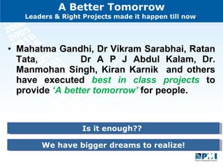 A Better Tomorrow Leaders & Right Projects made it happen till now  Mahatma Gandhi, Dr Vikram Sarabhai, Ratan Tata,  Dr A P J Abdul Kalam, Dr. Manmohan Singh, Kiran Karnik  and others have executed  best in class projects  to provide  ‘A better tomorrow’  for people. Is it enough??  We have bigger dreams to realize! 