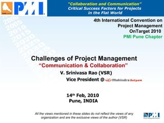 “ Collaboration and Communication”  Critical Success Factors for Projects  in the Flat World V. Srinivasa Rao (VSR) Vice President @  14 th  Feb, 2010  Pune, INDIA 4th International Convention on Project Management OnTarget 2010  PMI Pune Chapter Challenges of Project Management  “Communication & Collaboration”  All the views mentioned in these slides do not reflect the views of any organization and are the exclusive views of the author (VSR) 