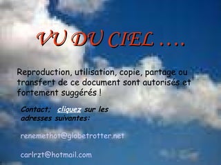 Reproduction, utilisation, copie, partage ou transfert de ce document sont autorisés et fortement suggérés ! Contact;  cliquez  sur les adresses suivantes: [email_address] carlrzt @ hotmail.com VU DU CIEL …. 