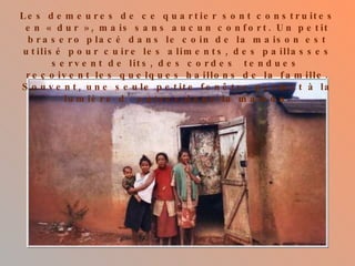 Les demeures de ce quartier sont construites en « dur », mais sans aucun confort. Un petit brasero placé dans le coin de la maison est utilisé pour cuire les aliments, des paillasses servent de lits, des cordes  tendues  reçoivent les quelques haillons de la famille. Souvent, une seule petite fenêtre permet à la lumière d’entrer dans la maison. 