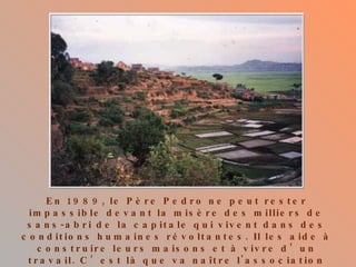 En 1989, le Père Pedro ne peut rester impassible devant la misère des milliers de sans-abri de la capitale qui vivent dans des conditions humaines révoltantes. Il les aide à construire leurs maisons et à vivre d’un travail. C’est là que va naître l'association Akamasoa qui apporte son soutien à l’œuvre du Père Pedro.   