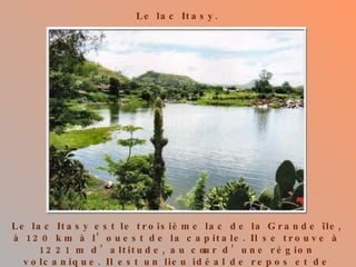 Le lac Itasy. Le lac Itasy est le troisième lac de la Grande île, à 120 km à l’ouest de la capitale. Il se trouve à 1221 m d’altitude, au cœur d’une région volcanique. Il est un lieu idéal de repos et de balades pour les touristes. 