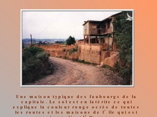 Une maison typique des faubourgs de la capitale. Le sol est en latérite ce qui explique la couleur rouge ocrée de toutes les routes et les maisons de l’île qui est aussi appelée : l’Ile rouge. 