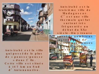 Antsirabé est la troisième ville de Madagascar. C’est une ville thermale qui fut surtout très fréquentée au début du XXe siècle. On y trouve aussi de nombreux vendeurs de pierres précieuses (saphir, rubis, émeraude, opale etc…). Antsirabé est la ville qui possède le plus de « pousse-pousse » dans l’île. Cette ville est située à 167 km au Sud d’Antananarivo. 