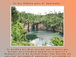 Le lac Tritriva près d’Antsirabé. Le Gardien des lieux raconte aux visiteurs que lorsque un évènement majeur va se passer à Madagascar, le lac devient rouge. Une légende dit aussi qu’un couple d’amoureux s’est suicidé et que leurs corps restèrent introuvables. 