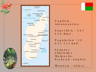 Capitale : Antananarivo. Superficie : 587 040 Km2. Population : 20 042 551 hab. Langues officielles  : Malgache, Français, anglais. Monnaie : Ariary. 