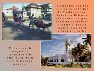 Toamasina est une ville de la côte Est de Madagascar. Avant les liaisons aériennes, ce port était un carrefour vital de l’océan indien. Son port exporte girofle, vanille et café. Cette côte est régulièrement dévastée par des cyclones.  Ci-dessus, le moyen de transports le plus usité de la ville, le pousse-pousse. Ci-contre, la mosquée. 