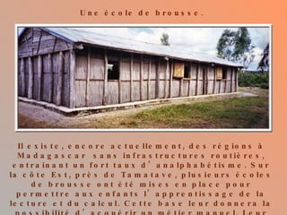 Une école de brousse. Il existe, encore actuellement, des régions à Madagascar  sans infrastructures routières, entrainant un fort taux d’analphabétisme. Sur la côte Est, près de Tamatave, plusieurs écoles de brousse ont été mises en place pour permettre aux enfants l’apprentissage de la lecture et du calcul. Cette base leur donnera la possibilité d’acquérir un métier manuel. Leur avenir sera meilleur que celui de leurs parents. 