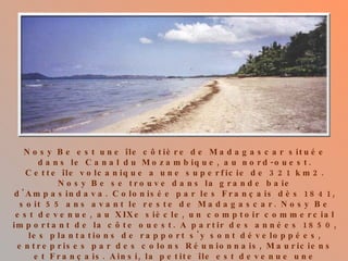 Nosy Be est une île côtière de Madagascar   située dans le Canal du Mozambique, au nord-ouest. Cette île volcanique a une superficie de 321 km2. Nosy Be se trouve dans la grande baie d'Ampasindava. Colonisée par les Français dès 1841, soit 55 ans avant le reste de Madagascar. Nosy Be est devenue, au XIXe siècle, un comptoir commercial important de la côte ouest. A partir des années 1850, les plantations de rapport s'y sont développées, entreprises par des colons Réunionnais, Mauriciens et Français. Ainsi, la petite île est devenue une colonie agricole, recouverte de champs de cannes, d‘indigo, de café, puis d‘ylang ylang à partir des années 1920. C'est de cette activité que lui vient le surnom d' île aux parfums. 