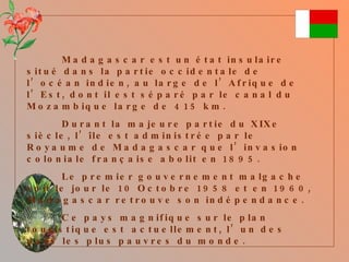 Madagascar est un état insulaire situé dans la partie occidentale de l’océan indien, au large de l’Afrique de l’Est, dont il est séparé par le canal du Mozambique large de 415 km. Durant la majeure partie du XIXe siècle, l’île est administrée par le Royaume de Madagascar que l’invasion coloniale française abolit en 1895. Le premier gouvernement malgache voit le jour le 10 Octobre 1958 et en 1960, Madagascar retrouve son indépendance. Ce pays magnifique sur le plan touristique est  actuellement, l’un des pays les plus pauvres du monde. 