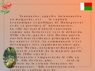 Tananarive, appelée Antananarivo en malgache, est  la capitale économique et politique de Madagascar et de sa province d’Antananarivo . La ville fut tout d'abord construite comme une forteresse vers le début du XVIIe siècle, par les rois Merina qui en ont fait leur résidence principale dans les années 1790. La communauté s'est développée très rapidement alors que les rois Merina, notamment Radama 1 er  , avaient le contrôle de la majeure partie de l'île (XIXe siècle). Les Français s'emparent de la ville en 1895. Elle devient, plus  tard, la capitale de la colonie française de Madagascar.  Elle conservera son statut de capitale lors de  l’accession à l' indépendance du pays, en 1960. 
