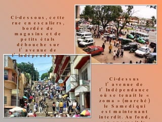 Ci-dessous, cette rue en escaliers, bordée de magasins et de petits étals débouche sur l’avenue de l’Indépendance. Ci-dessus l’avenue de l’Indépendance où se tenait le « zoma » (marché) le Samedi qui est maintenant interdit. Au fond, on aperçoit la gare. 