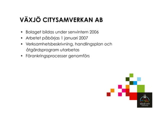 VÄXJÖ CITYSAMVERKAN AB
•  Bolaget bildas under senvintern 2006
•  Arbetet påbörjas 1 januari 2007
•  Verksamhetsbeskrivning, handlingsplan och
   åtgärdsprogram utarbetas
•  Förankringsprocesser genomförs
 
