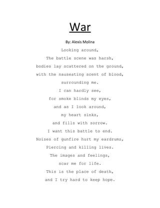 War
By: Alexis Molina
Looking around,
The battle scene was harsh,
bodies lay scattered on the ground,
with the nauseating scent of blood,
surrounding me.
I can hardly see,
for smoke blinds my eyes,
and as I look around,
my heart sinks,
and fills with sorrow.
I want this battle to end.
Noises of gunfire hurt my eardrums,
Piercing and killing lives.
The images and feelings,
scar me for life.
This is the place of death,
and I try hard to keep hope.