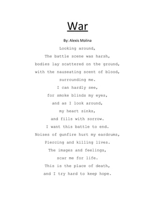 War
           By: Alexis Molina
         Looking around,
   The battle scene was harsh,
bodies lay scattered on the ground,
with the nauseating scent of blood,
         surrounding me.
        I can hardly see,
    for smoke blinds my eyes,
      and as I look around,
         my heart sinks,
      and fills with sorrow.
    I want this battle to end.
Noises of gunfire hurt my eardrums,
   Piercing and killing lives.
     The images and feelings,
        scar me for life.
   This is the place of death,
   and I try hard to keep hope.
 