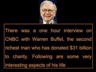 There was a one hour interview on CNBC with Warren Buffet, the second richest man who has donated $31 billion to charity. Following are some very interesting aspects of his life 