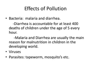 Effects of Pollution Bacteria:  malaria and diarrhea.        -Diarrhea is accountable for at least 400 deaths of children under the age of 5 every hour.         -Malaria and Diarrhea are usually the main reason for malnutrition in children in the developing world.VirusesParasites: tapeworm, mosquito’s etc. 