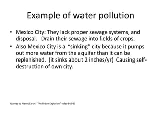 Example of water pollutionMexico City: They lack proper sewage systems, and disposal.   Drain their sewage into fields of crops.  Also Mexico City is a  “sinking” city because it pumps out more water from the aquifer than it can be replenished. (it sinks about 2 inches/yr)  Causing self-destruction of own city.Journey to Planet Earth: “The Urban Explosion” video by PBS