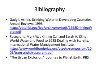 BibliographyGadgil, Ashok. Drinking Water in Developing Countries. Annual Reviews. 1998 http://eetd.lbl.gov/iep/archive/uv/pdf/1998DrinkingWater.pdfRosegrant, Mark W. , XimingCai, and Sarah A. Cline.  World Water and Food to 2025 Dealing with Scarcity. International Water Management Institute. http://www.worldfoodprize.org/assets/symposium/2002/transcripts/rosegrant.pdf“The Urban Explosion.”  Journey to Planet Earth. PBS  