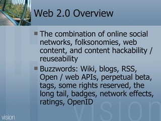 Web 2.0 Overview The combination of online social networks, folksonomies, web content, and content hackability / reuseability Buzzwords: Wiki, blogs, RSS, Open / web APIs, perpetual beta, tags, some rights reserved, the long tail, badges, network effects, ratings, OpenID 