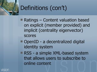 Definitions (con’t) Ratings – Content valuation based on explicit (member provided) and implicit (centrality eigenvector) scores OpenID - a decentralized digital identity system RSS - a simple XML-based system that allows users to subscribe to online content 