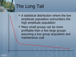 The Long Tail A statistical distribution where the low amplitude population outnumbers the high amplitude population Many small groups can be more profitable than a few large groups assuming a low group acquisition and maintenance cost 