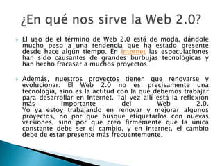 ¿En qué nos sirve la Web 2.0?El uso de el término de Web 2.0 está de moda, dándole mucho peso a una tendencia que ha estado presente desde hace algún tiempo. En Internet las especulaciones han sido causantes de grandes burbujas tecnológicas y han hecho fracasar a muchos proyectos.Además, nuestros proyectos tienen que renovarse y evolucionar. El Web 2.0 no es precisamente una tecnología, sino es la actitud con la que debemos trabajar para desarrollar en Internet. Tal vez allí está la reflexión más importante del Web 2.0.Yo ya estoy trabajando en renovar y mejorar algunos proyectos, no por que busque etiquetarlos con nuevas versiones, sino por que creo firmemente que la única constante debe ser el cambio, y en Internet, el cambio debe de estar presente más frecuentemente.