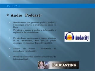 Herramientas que permiten grabar, publicar, y descargar archivos o programas de audio en línea. Permiten el acceso a medios a información y replicación del conocimiento. Permite hacer varias cosas al tiempo mientras se va informando, dado que se puede descargar en cualquier dispositivo portátil. Facilita las nuevas  actividades de aprendizaje y evaluación. Permiten expresiones verbales autenticas y la intencionalidad. Audio -Podcast:  