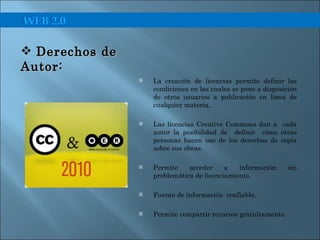 La creación de licencias permite definir las condiciones en las cuales se pone a disposición de otros usuarios a publicación en línea de cualquier materia. Las licencias Creative Commons dan a  cada autor la posibilidad de  definir  cómo otras personas hacen uso de los derechos de copia sobre sus obras. Permite acceder a información sin problemática de licenciamiento. Fuente de información  confiable. Permite compartir recursos gratuitamente. Derechos de Autor:  