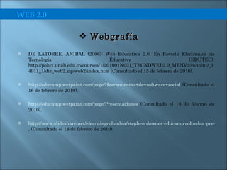 DE LATORRE, ANIBAL (2006): Web Educativa 2.0. En Revista Electrónica de Tecnología Educativa (EDUTEC), http://polux.unab.edu.co/courses/1/201001N031_TECNOWEB2.0_MENV2/content/_14911_1/dir_web2.zip/web2/index.htm (Consultado el 15 de febrero de 2010). http://educamp.wetpaint.com/page/Herramientas+de+software+social  (Consultado el 16 de febrero de 2010). http://educamp.wetpaint.com/page/Presentaciones  (Consultado el 16 de febrero de 2010). http://www.slideshare.net/elearningcolombia/stephen-downes-educamp-colombia-presentation . (Consultado el 18 de febrero de 2010). Webgrafía  