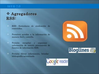 RSS- Estándares de sindicación de contenidos. Permiten acceder a la información de manera fácil y sencilla. Permite recopilar y organizar  información de interés proveniente de fuentes de información RSS. Permite filtrar información, brindar  bibliografía actualizada Agregadores RSS:  