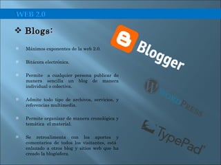 Máximos exponentes de la web 2.0. Bitácora electrónica. Permite  a cualquier persona publicar de manera sencilla un blog de manera individual o colectiva. Admite todo tipo de archivos, servicios, y referencias multimedia. Permite organizar de manera cronológica y temática  el material.  Se retroalimenta con los aportes y comentarios de todos los visitantes, está  enlazado a otros blog y sitios web que ha creado la blogósfera. Blogs:  