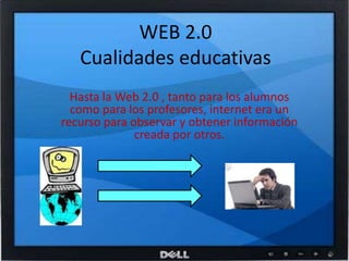 WEB 2.0Cualidades educativasHasta la Web 2.0 , tanto para los alumnos como para los profesores, internet era un recurso para observar y obtener información creada por otros.