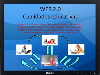 WEB 2.0Cualidades educativasAdemás los alumnos también crean y comparten en estos espacios de la web 2.0, haciendo posible un aprendizaje personalizado, creativo y significativo, con especial lugar para la cooperación entre los distintos alumnos.