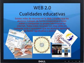 WEB 2.0Cualidades educativasExistes miles de recursos en la Web 2.0 para que los alumnos trabajen de forma cooperativa y creen , editen y compartan su propia información en internet. Todos estos recursos son muy útiles en cualquier aula si queremos que los alumnos aprendan de forma significativa y autónoma.