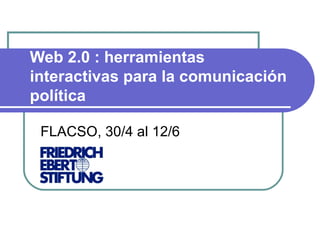 Web 2.0 : herramientas interactivas para la comunicación política FLACSO, 30/4 al 12/6 Ver Video Introductorio 