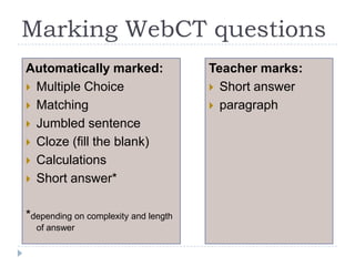 Marking WebCT questionsAutomatically marked:Multiple ChoiceMatchingJumbled sentenceCloze (fill the blank)CalculationsShort answer**depending on complexity and length of answerTeacher marks:Short answerparagraph