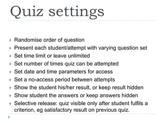Quiz settingsRandomise order of questionPresent each student/attempt with varying question setSet time limit or leave unlimitedSet number of times quiz can be attemptedSet date and time parameters for accessSet a no-access period between attemptsShow the student his/her result, or keep result hiddenShow student the answers or keep answers hiddenSelective release: quiz visible only after student fulfils a criterion, eg satisfactory result on previous quiz.