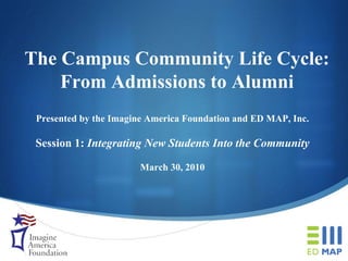 The Campus Community Life Cycle: From Admissions to Alumni Presented by the Imagine America Foundation and ED MAP, Inc. Session 1:  Integrating New Students Into the Community March 30, 2010 