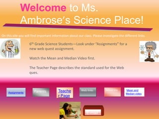 Welcome to Ms.
             Ambrose’s Science Place!
On this site you will find important information about our class. Please investigate the different links.

                    6th Grade Science Students—Look under “Assignments” for a
                    new web quest assignment.

                    Watch the Mean and Median Video first.

                    The Teacher Page describes the standard used for the Web
                    ques.



                                                          Web links         School Site   Mean and
    Assignments        Parents           Teache
                                                                                          Median video
                                         r Page



                                                              E-mail
 