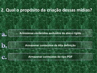 2. Qual o propósito da criação dessas mídias?



         Armazenar conteúdos excluídos do disco rígido



             Armazenar conteúdos de Alta definição



               Armazenar conteúdos do tipo PDF
 