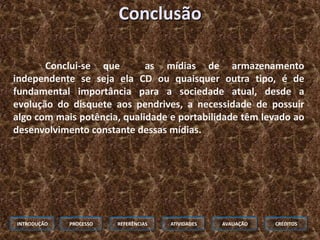 Conclusão

       Conclui-se que        as mídias de armazenamento
independente se seja ela CD ou quaisquer outra tipo, é de
fundamental importância para a sociedade atual, desde a
evolução do disquete aos pendrives, a necessidade de possuir
algo com mais potência, qualidade e portabilidade têm levado ao
desenvolvimento constante dessas mídias.




INTRODUÇÃO   PROCESSO   REFERÊNCIAS   ATIVIDADES   AVALIAÇÃO   CRÉDITOS
 